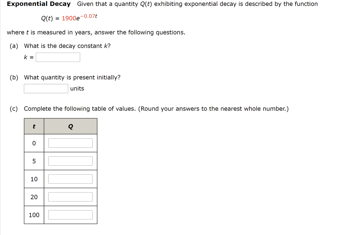 Exponential Decay Given that
quantity Q(t) exhibiting exponential decay is described by the function
Q(t) =
1900e-0.07t
where t is measured in years, answer the following questions.
(a) What is the decay constant k?
k =
(b) What quantity is present initially?
units
(c) Complete the following table of values. (Round your answers to the nearest whole number.)
t
5
10
20
100
