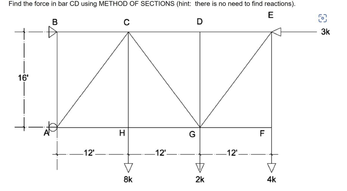 Find the force in bar CD using METHOD OF SECTIONS (hint: there is no need to find reactions).
E
B
C
D
16'
+
A
12'.
H
8k
12'.
G
2k
12'.
F
4k
3k