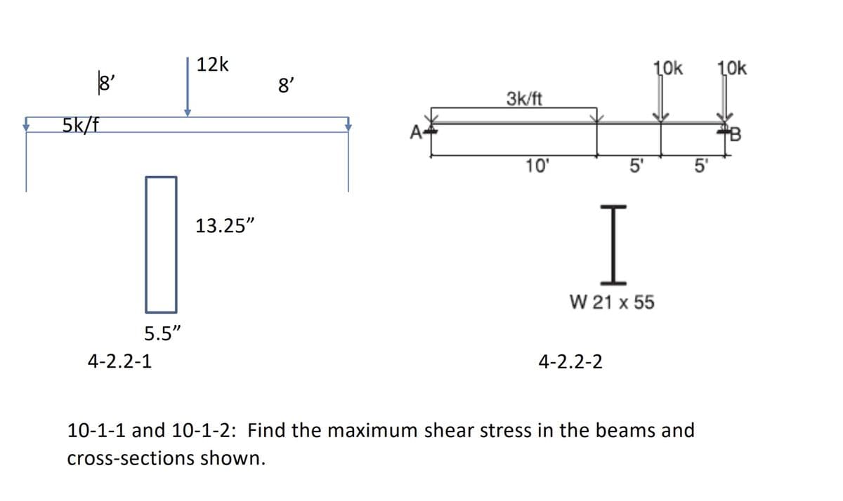 ### Shear Stress Analysis in Beams and Cross-Sections

#### Problem Statement:
**10-1-1 and 10-1-2**: Find the maximum shear stress in the beams and cross-sections shown.

#### Diagram Explanation:

1. **Beam A**: 
   - The left diagram shows a simply supported beam.
   - The beam span is 16 feet, with an 8 feet span between supports on both sides.
   - There is a uniformly distributed load of 5 kips per foot (5k/ft) over the entire span.
   - Additionally, there is a point load of 12 kips at the center of the beam span (8 feet from each support).

2. **Beam B**:
   - The right diagram shows another beam, which is also simply supported.
   - This beam has a span divided into three segments: 10 feet, 5 feet, and 5 feet.
   - There is a uniformly distributed load of 3 kips per foot (3k/ft) over the 10-foot segment.
   - Additionally, there are point loads of 10 kips each at the end of the second 5 feet segment (both loads acting downward).
 
3. **Cross-Sectional Shapes**:
   - For Beam A: The cross-sectional dimensions of the beam are given; height is 13.25 inches, and the width is 5.5 inches.
   - For Beam B: The cross-section provided is a W 21 x 55 section, which is a standard designation for a structural steel I-beam, where 21 inches is the nominal depth and 55 is the weight per foot in pounds.

#### Objective:
- Calculate the maximum shear stress in both beams A and B.
- Consider the given cross-sectional dimensions to determine the stress distribution.

By analyzing the shear forces at critical points in the beams and using the relationship of shear stress within the given cross-sections, you can determine the maximum shear stresses needed for structural analysis and design.