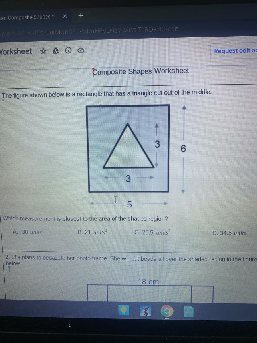 an Composite Shapes W
mert d THoIPfYLgrMwri011-5dwrHFVLHSVSArYtITIrREGdDI/edi:
Vorksheet
Request edit ac
Composite Shapes Worksheet
The figure shown below is a rectangle that has a triangle cut out of the middle.
3
Which measurement is closest to the area of the shaded region?
A. 30 units
B. 21 units
C. 25.5 units
D. 34.5 units
2. Ella plans to bedazzle her photo frame. She will put beads all over the shaded region in the figure
below.
18 cm
CO
