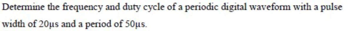 Determine the frequency and duty cycle of a periodic digital waveform with a pulse
width of 20µs and a period of 50μs.