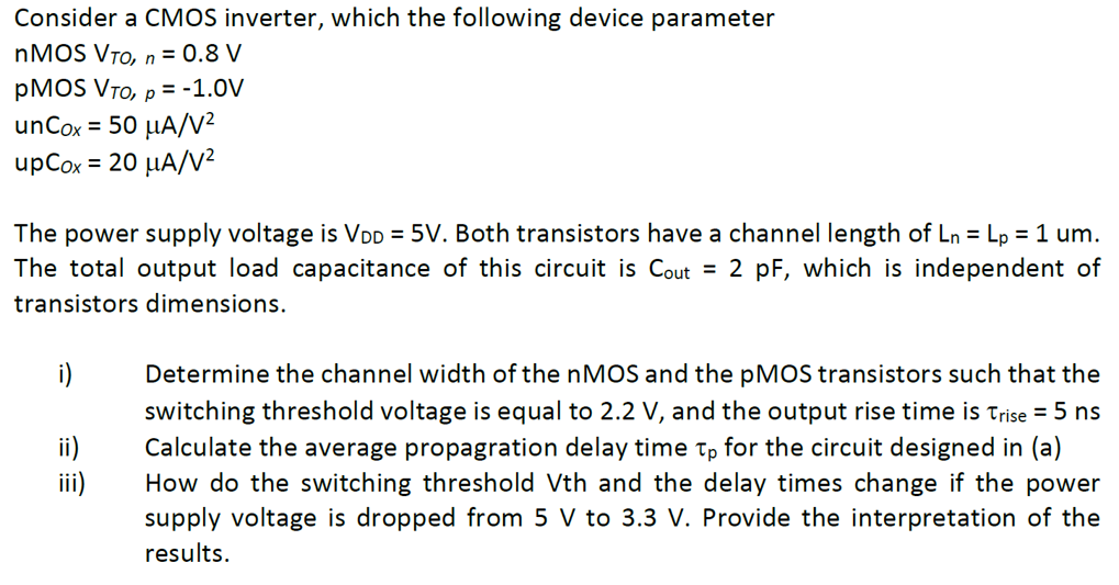 Consider a CMOS inverter, which the following device parameter
nMOS VTO, n = 0.8 V
pMOS VTO, p = -1.0V
unCox = 50 μA/V²
upCox = 20 μA/V²
The power supply voltage is VDD = 5V. Both transistors have a channel length of Ln = Lp = 1 um.
The total output load capacitance of this circuit is Cout= 2 pF, which is independent of
transistors dimensions.
i)
ii)
iii)
Determine the channel width of the nMOS and the pMOS transistors such that the
switching threshold voltage is equal to 2.2 V, and the output rise time is Trise = 5 ns
Calculate the average propagration delay time tp for the circuit designed in (a)
How do the switching threshold Vth and the delay times change if the power
supply voltage is dropped from 5 V to 3.3 V. Provide the interpretation of the
results.