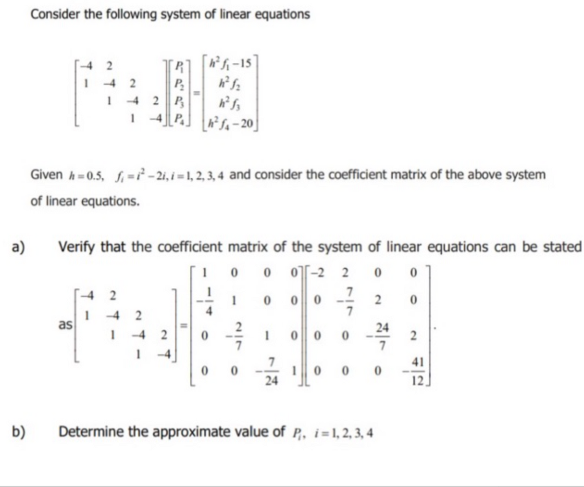 a)
b)
Consider the following system of linear equations
2
1
as
2
1
2
-4
[R] [4²₁₁-15]
h²f₂
P₂
P
h²f-20
Given h=0.5, f₁=²-2i, i=1, 2, 3, 4 and consider the coefficient matrix of the above system
of linear equations.
Verify that the coefficient matrix of the system of linear equations can be stated
0
0 0-2 2 0
0
7
1
0
0 0 0
1 0 0 0
24
1 0 0
2
Determine the approximate value of P, i=1,2,3,4
24
0
2
41
12.