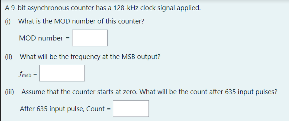A 9-bit asynchronous counter has a 128-kHz clock signal applied.
(1) What is the MOD number of this counter?
MOD number =
(ii) What will be the frequency at the MSB output?
fmsb =
(iii)
Assume that the counter starts at zero. What will be the count after 635 input pulses?
After 635 input pulse, Count =