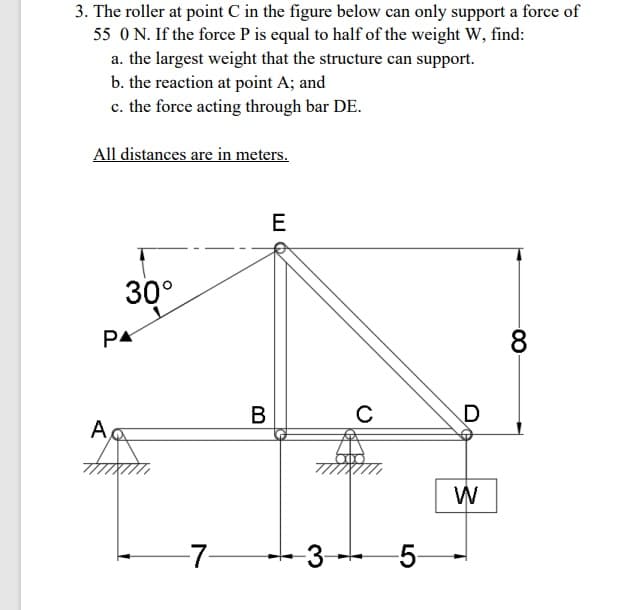 3. The roller at point C in the figure below can only support a force of
55 ON. If the force P is equal to half of the weight W, find:
a. the largest weight that the structure can support.
b. the reaction at point A; and
c. the force acting through bar DE.
All distances are in meters.
30°
PA
8
В
A,
W
-7-
3-
-5-
