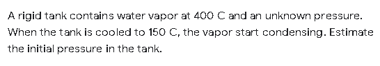 A rigid tank contains water vapor at 400 C and an unknown pressure.
When the tank is cooled to 150 C, the vapor start condensing. Estimate
the initial pressure in the tank.
