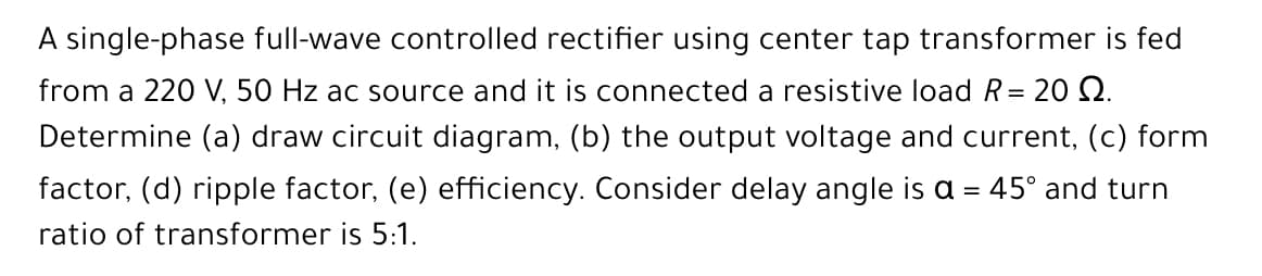 A single-phase full-wave controlled rectifier using center tap transformer is fed
from a 220 V, 50 Hz ac source and it is connected a resistive load R= 20 Q.
Determine (a) draw circuit diagram, (b) the output voltage and current, (c) form
factor, (d) ripple factor, (e) efficiency. Consider delay angle is a = 45° and turn
ratio of transformer is 5:1.
