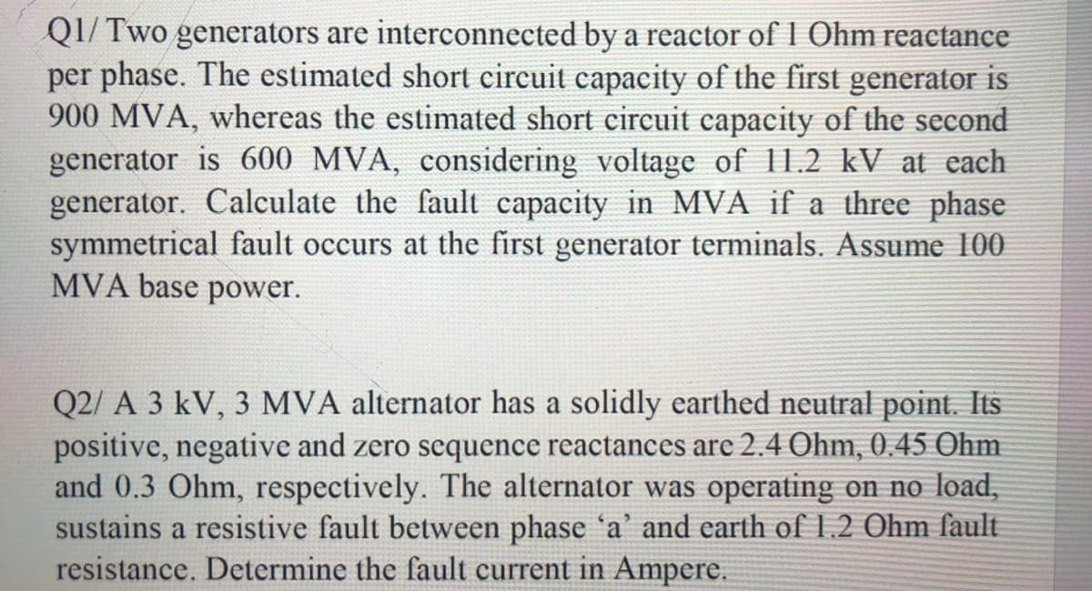 QI/ Two generators are interconnected by a reactor of I Ohm reactance
per phase. The estimated short circuit capacity of the first generator is
900 MVA, whereas the estimated short circuit capacity of the second
generator is 600 MVA, considering voltage of 11.2 kV at each
generator. Calculate the fault capacity in MVA if a three phase
symmetrical fault occurs at the first generator terminals. Assume 100
MVA base power.
Q2/ A 3 kV, 3 MVA alternator has a solidly earthed neutral point. Its
positive, negative and zero sequence reactances are 2.4 Ohm, 0.45 Ohm
and 0.3 Ohm, respectively. The alternator was operating on no load,
sustains a resistive fault between phase 'a' and earth of 1.2 Ohm fault
resistance. Determine the fault current in Ampere.
