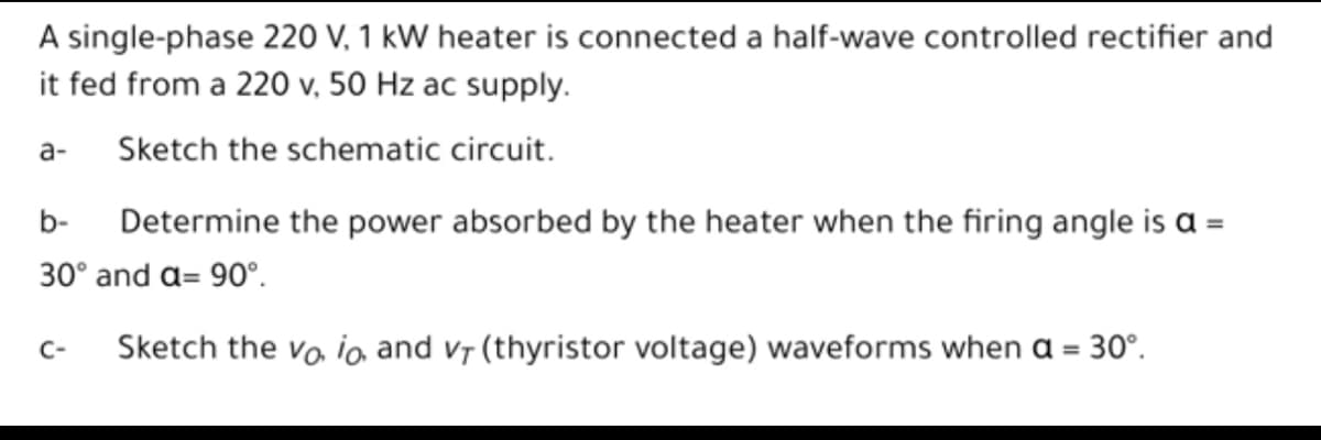 A single-phase 220 V, 1 kW heater is connected a half-wave controlled rectifier and
it fed from a 220 v, 50 Hz ac supply.
a-
Sketch the schematic circuit.
b-
Determine the power absorbed by the heater when the firing angle is a =
30° and a= 90°.
Sketch the vo ia and vr (thyristor voltage) waveforms when a = 30°.
C-
%3D
