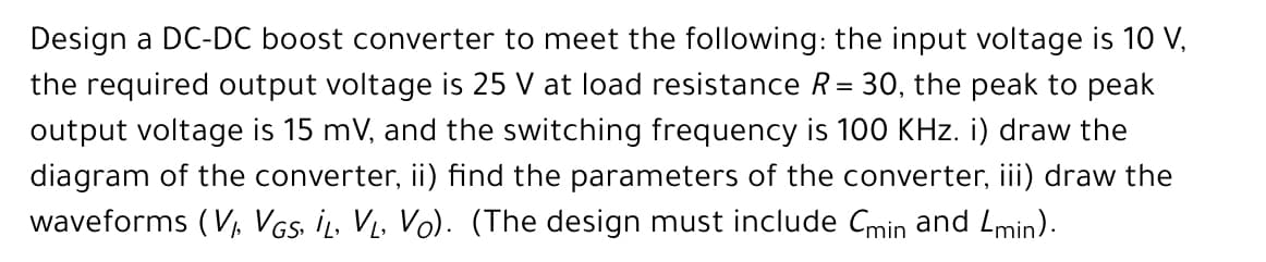 Design a DC-DC boost converter to meet the following: the input voltage is 10 V,
the required output voltage is 25 V at load resistance R= 30, the peak to peak
output voltage is 15 mV, and the switching frequency is 100 KHz. i) draw the
diagram of the converter, ii) find the parameters of the converter, iii) draw the
waveforms (V VGs. İL, V, Vo). (The design must include Cmin and Lmin).
