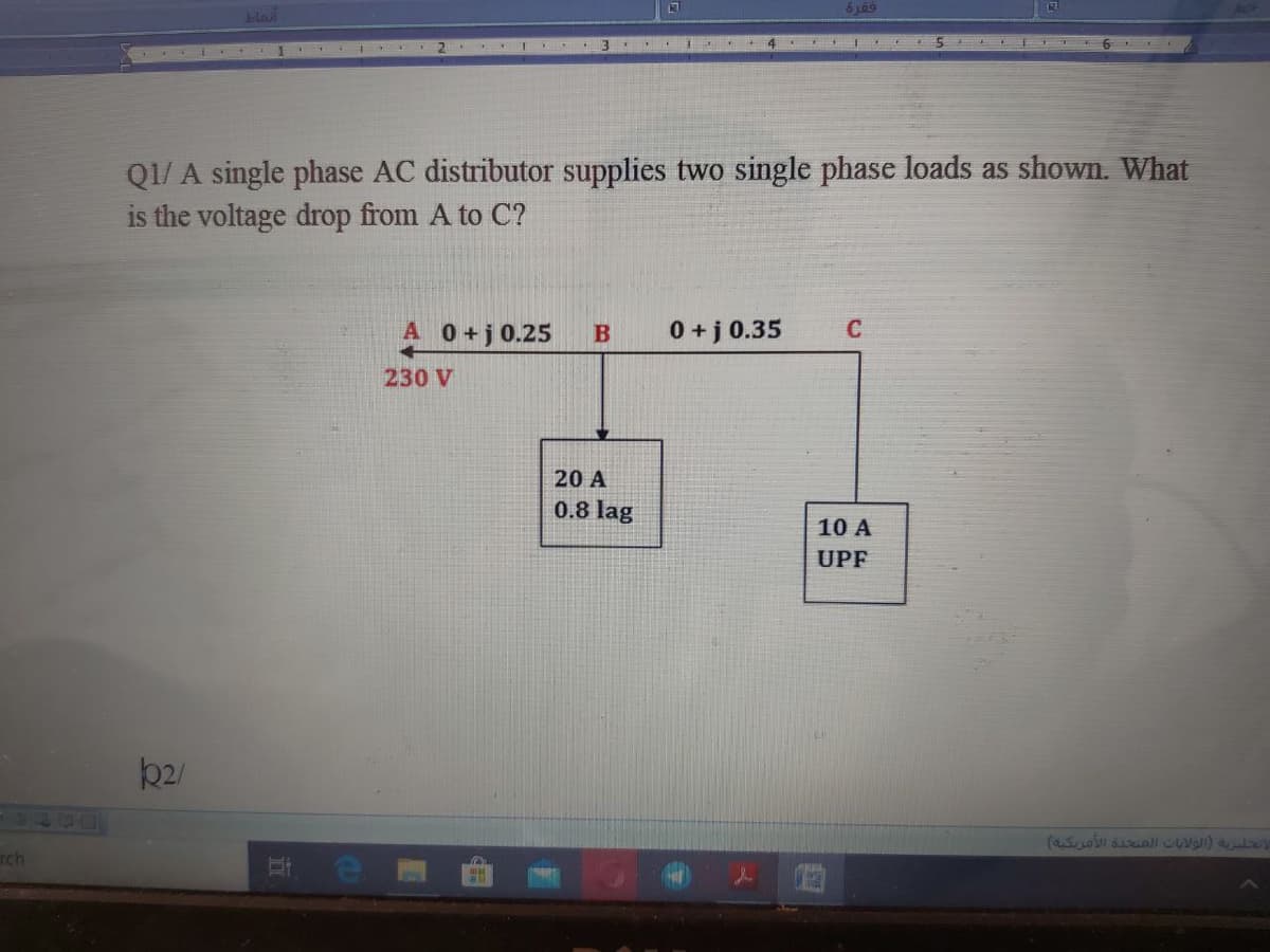 blai
3
Q1/ A single phase AC distributor supplies two single phase loads as shown. What
is the voltage drop from A to C?
A 0+j0.25
0 + j 0.35
230 V
20 A
0.8 lag
10 A
UPF
rch
