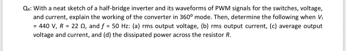 Q4: With a neat sketch of a half-bridge inverter and its waveforms of PWM signals for the switches, voltage,
and current, explain the working of the converter in 360° mode. Then, determine the following when V,
= 440 V, R = 22 N, and f = 50 Hz: (a) rms output voltage, (b) rms output current, (c) average output
voltage and current, and (d) the dissipated power across the resistor R.
