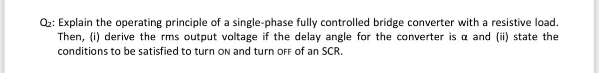 Q2: Explain the operating principle of a single-phase fully controlled bridge converter with a resistive load.
Then, (i) derive the rms output voltage if the delay angle for the converter is a and (ii) state the
conditions to be satisfied to turn ON and turn OFF of an SCR.
