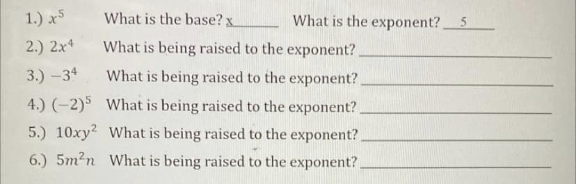 1.) x5
What is the base? x
What is the exponent? 5
2.) 2x4
What is being raised to the exponent?
3.) -34
What is being raised to the exponent?,
4.) (-2)5 What is being raised to the exponent?
5.) 10xy2 What is being raised to the exponent?
6.) 5m2n What is being raised to the exponent?
