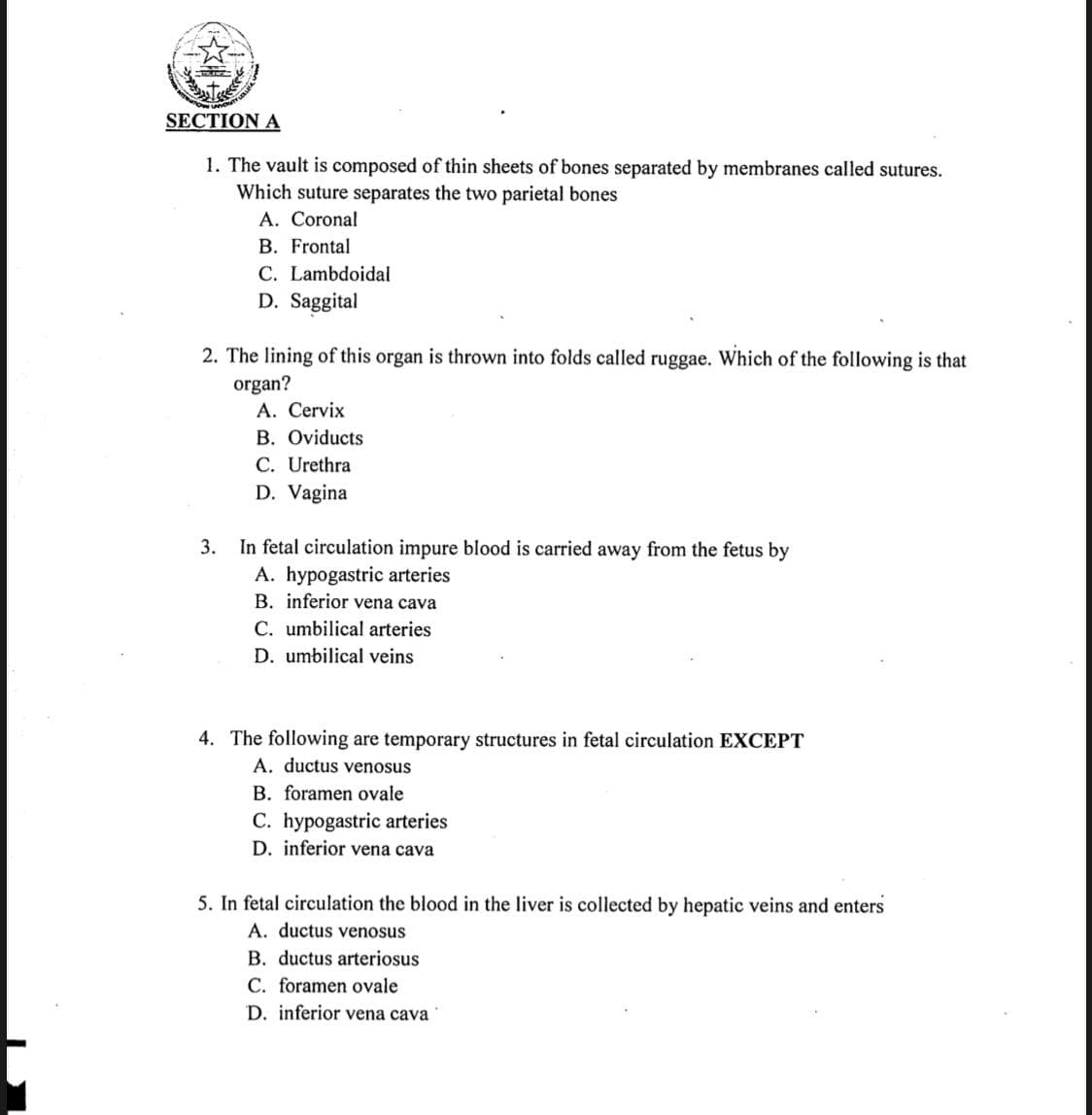 SECTION A
1. The vault is composed of thin sheets of bones separated by membranes called sutures.
Which suture separates the two parietal bones
A. Coronal
B. Frontal
C. Lambdoidal
D. Saggital
2. The lining of this organ is thrown into folds called ruggae. Which of the following is that
organ?
A. Cervix
B. Oviducts
C. Urethra
D. Vagina
In fetal circulation impure blood is carried away from the fetus by
A. hypogastric arteries
B. inferior vena cava
3.
C. umbilical arteries
D. umbilical veins
4. The following are temporary structures in fetal circulation EXCEPT
A. ductus venosus
B. foramen ovale
C. hypogastric arteries
D. inferior vena cava
5. In fetal circulation the blood in the liver is collected by hepatic veins and enters
A. ductus venosus
B. ductus arteriosus
C. foramen ovale
D. inferior vena cava
