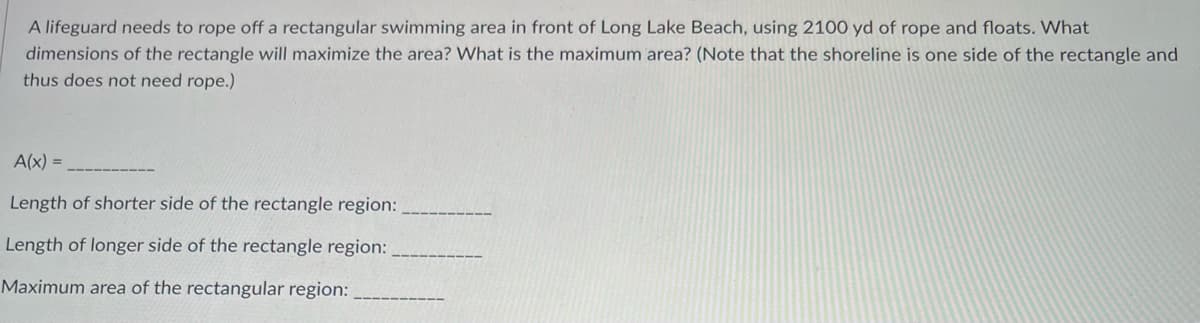 ### Optimizing a Rectangular Swimming Area at Long Lake Beach

A lifeguard needs to rope off a rectangular swimming area in front of Long Lake Beach, using 2100 yards of rope and floats. The question is to determine the dimensions of the rectangle that will maximize the area. Additionally, we need to find the maximum area that can be achieved. Note that the shoreline is one side of the rectangle, and thus does not require rope.

Let's proceed with the following information:

1. **Function for Area:**
   - `A(x) = __________`

2. **Lengths of the Rectangle's Sides:**
   - Length of the shorter side of the rectangle region: `__________`
   - Length of the longer side of the rectangle region: `__________`
   
3. **Maximum Area:**
   - Maximum area of the rectangular region: `__________`

Here's the mathematical setup for the problem:

**Given:**
- Total length of rope available: 2100 yards
- Shoreline acts as one side, so rope is needed for the other three sides.

**Formulation:**
- Let `x` be the length of the shorter side perpendicular to the shoreline.
- The other side (parallel to the shoreline) will be `y`.

**Constraints:**
- Rope used: `2x + y = 2100` 

To maximize the rectangular area `A`, the area can be expressed as:
- `A = x * y`

Using the constraint equation, replace `y`:
- `y = 2100 - 2x`

Thus, the area function in terms of `x` is:
- `A(x) = x * (2100 - 2x)`

Expanding this:
- `A(x) = 2100x - 2x^2`

To find the value of `x` that maximizes the area, take the derivative of `A(x)` and set it to zero:
- `A'(x) = 2100 - 4x = 0`
- Solving for `x`, we get: `x = 525`

Now, substitute `x = 525` back into the constraint equation to find `y`:
- `y = 2100 - 2*525 = 1050`

**Recording the Values:**
- `A(x) = 2100x - 2x^2`
- Length of shorter side