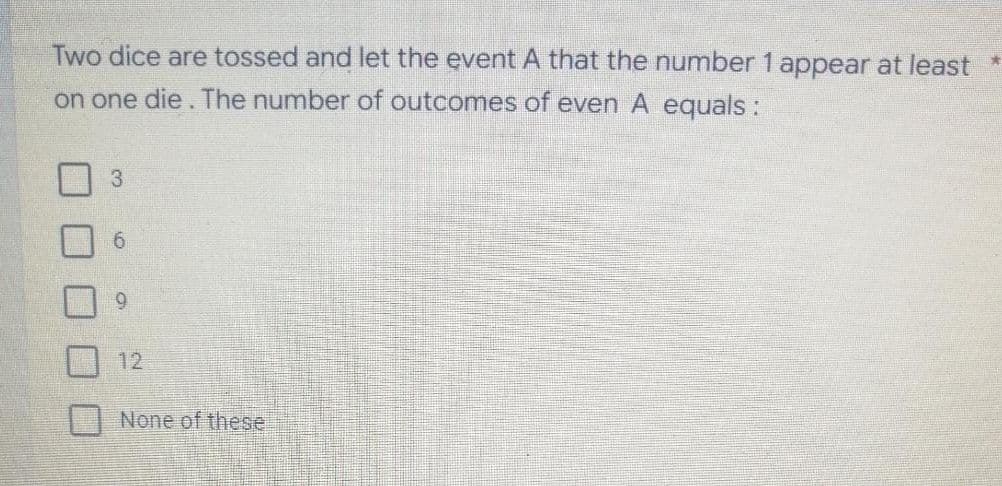 Two dice are tossed and let the event A that the number 1 appear at least *
on one die. The number of outcomes of even A equals:
3
9.
12
None of these
