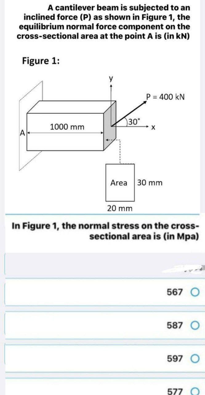 A cantilever beam is subjected to an
inclined force (P) as shown in Figure 1, the
equilibrium normal force component on the
cross-sectional area at the point A is (in kN)
Figure 1:
P = 400 kN
%3D
30°
1000 mm
A
Area
30 mm
20 mm
In Figure 1, the normal stress on the cross-
sectional area is (in Mpa)
567 O
587 O
597 O
577 O
