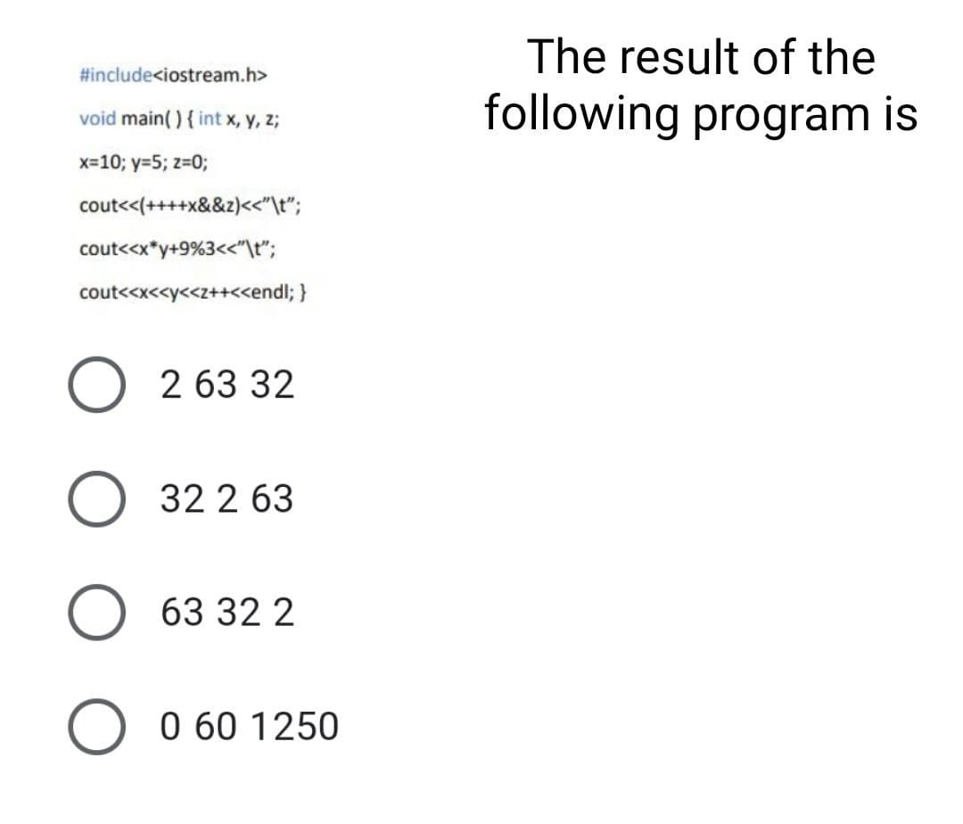 The result of the
#include<iostream.h>
following program is
void main( ) { int x, y, z;
x=10; y=5; z=0;
cout<<(++++x&&z)<<"\t";
cout<<x*y+9%3<<"\t";
cout<<x<<y<<z++<<endl; }
O 2 63 32
32 2 63
63 32 2
0 60 1250
