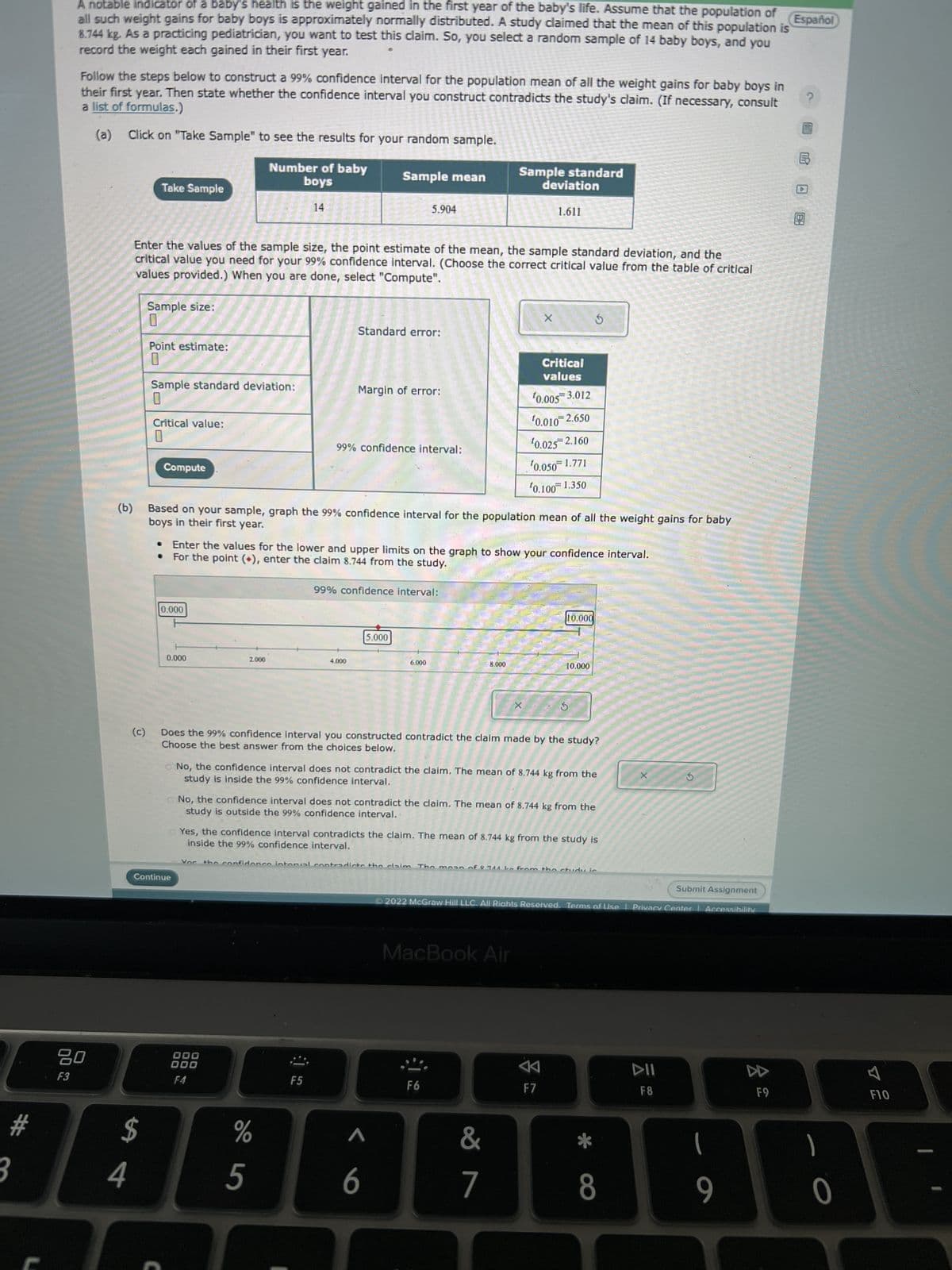 #
3
no
Español
A notable indicator of a baby's health is the weight gained in the first year of the baby's life. Assume that the population of
all such weight gains for baby boys is approximately normally distributed. A study claimed that the mean of this population is
8.744 kg. As a practicing pediatrician, you want to test this claim. So, you select a random sample of 14 baby boys, and you
record the weight each gained in their first year.
F3
Follow the steps below to construct a 99% confidence interval for the population mean of all the weight gains for baby boys in
a list of formulas.)
their first year. Then state whether the confidence interval you construct contradicts the study's claim. (If necessary, consult
(a) Click on "Take Sample" to see the results for your random sample.
80
(b)
4
(c)
$
Take Sample
Sample size:
0
Point estimate:
Enter the values of the sample size, the point estimate of the mean, the sample standard deviation, and the
critical value you need for your 99% confidence interval. (Choose the correct critical value from the table of critical
values provided.) When you are done, select "Compute".
Sample standard deviation:
U
Critical value:
U
Compute
C
0.000
0.000
Continue
Number of baby
boys
2.000
14
000
000
F4
Sample mean
boys in their first year.
Based on your sample, graph the 99% confidence interval for the population mean of all the weight gains for baby
%
5
Standard error:
Enter the values for the lower and upper limits on the graph to show your confidence interval.
• For the point (+), enter the claim 8.744 from the study.
Margin of error:
99% confidence interval:
4.000
5.904
F5
99% confidence interval:
5.000
6.000
Vor the confidence intonal contradicts the claim Tho
6
Sample standard
deviation
8.000
Does the 99% confidence interval you constructed contradict the claim made by the study?
Choose the best answer from the choices below.
X
No, the confidence interval does not contradict the claim. The mean of 8.744 kg from the
study is inside the 99% confidence interval.
F6
1.611
X
No, the confidence interval does not contradict the claim. The mean of 8.744 kg from the
study is outside the 99% confidence interval.
0.005 3.012
0.010 2.650
¹0.025 2.160
¹0.050 1.771
¹0.100 1.350
Yes, the confidence interval contradicts the claim. The mean of 8.744 kg from the study is
inside the 99% confidence interval.
MacBook Air
&
7
Critical
values
$
10.000
10.000
A
F7
le from the study is
Submit Assignment
Ⓒ2022 McGraw Hill LLC. All Rights Reserved. Terms of Use | Privacy Center | Accessibility
8
G
DII
F8
1
9
F9
?
6
BH
1
0
F10