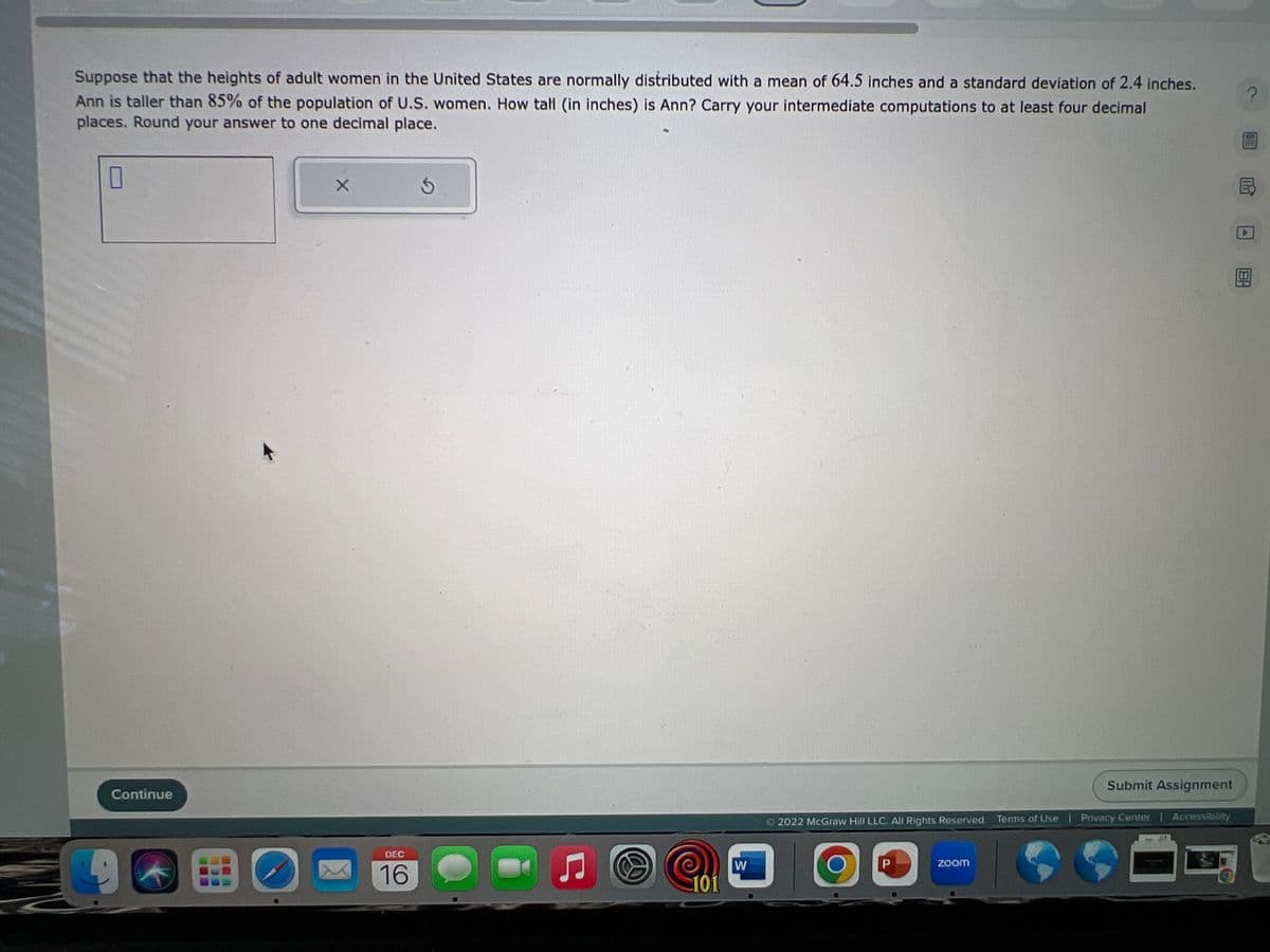 Suppose that the heights of adult women in the United States are normally distributed with a mean of 64.5 inches and a standard deviation of 2.4 inches.
Ann is taller than 85% of the population of U.S. women. How tall (in inches) is Ann? Carry your intermediate computations to at least four decimal
places. Round your answer to one decimal place.
0
Continue
X
DEC
16
Ś
Ç
101
W
Ⓒ2022 McGraw Hill LLC. All Rights Reserved. Terms of Use | Privacy Center | Accessibility
D
P
Submit Assignment
zoom
?
BH