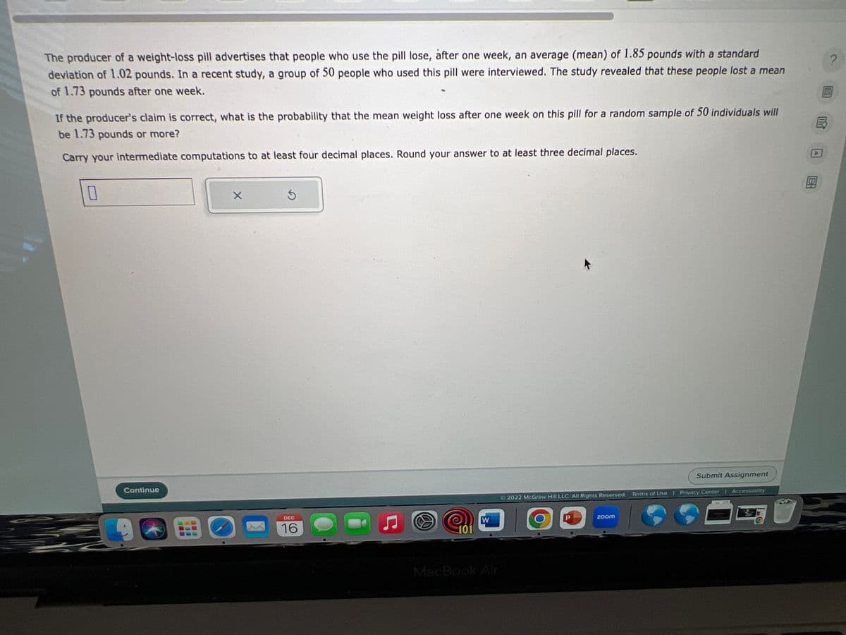 The producer of a weight-loss pill advertises that people who use the pill lose, after one week, an average (mean) of 1.85 pounds with a standard
deviation of 1.02 pounds. In a recent study, a group of 50 people who used this pill were interviewed. The study revealed that these people lost a mean
of 1.73 pounds after one week.
If the producer's claim is correct, what is the probability that the mean weight loss after one week on this pill for a random sample of 50 individuals will
be 1.73 pounds or more?
Carry your intermediate computations to at least four decimal places. Round your answer to at least three decimal places.
0
Continue
X
DEC
16
Ç
101
W
MacBook Air
Submit Assignment
Ⓒ2022 McGraw Hill LLC. All Rights Reserved. Terms of Use | Privacy Center | Accessibility
G
zoom
E