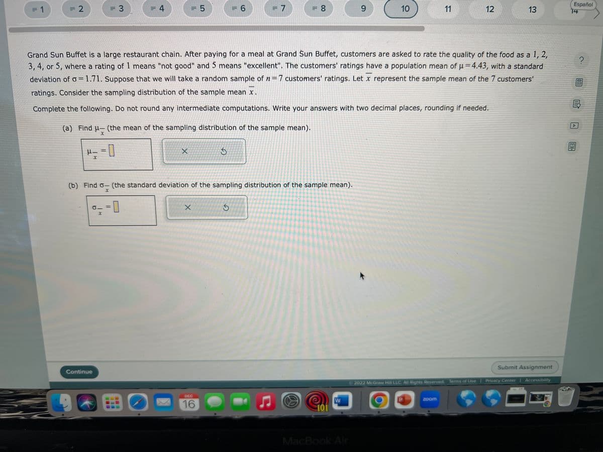 = 1
= 2
H—
X
= 3
0.
Continue
(a) Find μ- (the mean of the sampling distribution of the sample mean).
x
= 0
= 4
=0
= 5
C
X
Grand Sun Buffet is a large restaurant chain. After paying for a meal at Grand Sun Buffet, customers are asked to rate the quality of the food as a 1, 2,
3, 4, or 5, where a rating of 1 means "not good" and 5 means "excellent". The customers' ratings have a population mean of u=4.43, with a standard
deviation of o=1.71. Suppose that we will take a random sample of n=7 customers' ratings. Let x represent the sample mean of the 7 customers'
ratings. Consider the sampling distribution of the sample mean x.
Complete the following. Do not round any intermediate computations. Write your answers with two decimal places, rounding if needed.
(b) Find o- (the standard deviation of the sampling distribution of the sample mean).
X
X
= 6
S
DEC
16
= 7
S
= 8
Ç
S
101
W
9
MacBook Air
10
D
11
2022 McGraw Hill LLC. All Rights Reserved. Terms of Use
zoom
12
13
Submit Assignment
Privacy Center
Accessibility
Español
14
?
00
V
OFFE
B
184