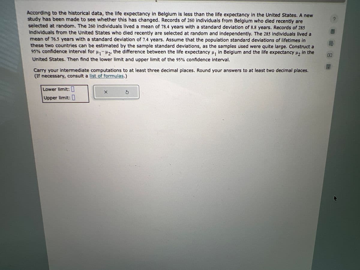According to the historical data, the life expectancy in Belgium is less than the life expectancy in the United States. A new
study has been made to see whether this has changed. Records of 260 individuals from Belgium who died recently are
selected at random. The 260 individuals lived a mean of 78.4 years with a standard deviation of 8.8 years. Records of 285
individuals from the United States who died recently are selected at random and independently. The 285 Individuals lived a
mean of 76.5 years with a standard deviation of 7.4 years. Assume that the population standard deviations of lifetimes in
these two countries can be estimated by the sample standard deviations, as the samples used were quite large. Construct a
95% confidence interval for ₁-₂, the difference between the life expectancy μ₁ in Belgium and the life expectancy μ₂ in the
United States. Then find the lower limit and upper limit of the 95% confidence interval.
Carry your intermediate computations to at least three decimal places. Round your answers to at least two decimal places.
(If necessary, consult a list of formulas.)
Lower limit:
Upper limit:
X