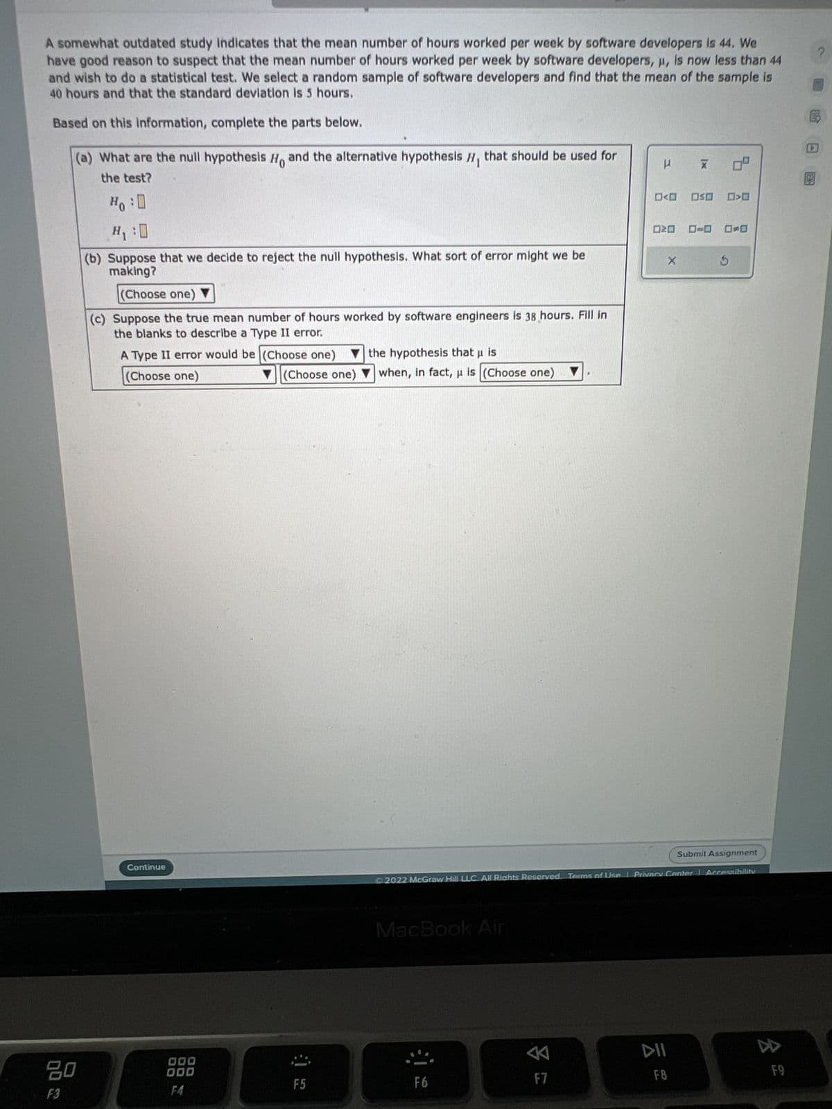 A somewhat outdated study indicates that the mean number of hours worked per week by software developers is 44. We
have good reason to suspect that the mean number of hours worked per week by software developers, μ, is now less than 44
and wish to do a statistical test. We select a random sample of software developers and find that the mean of the sample is
40 hours and that the standard deviation is 5 hours.
Based on this information, complete the parts below.
(a) What are the null hypothesis Ho and the alternative hypothesis H, that should be used for
the test?
Ho : D
H₁:0
(b) Suppose that we decide to reject the null hypothesis. What sort of error might we be
making?
(Choose one)
(c) Suppose the true mean number of hours worked by software engineers is 38 hours. Fill in
the blanks to describe a Type II error.
20
F3
A Type II error would be (Choose one) ▼ the hypothesis that µ is
(Choose one)
Continue
F4
(Choose one) ▼when, in fact, μ is (Choose one)
F5
MacBook Air
F6
A
F
F7
<D OSO
20
Submit Assignment
Ⓒ2022 McGraw Hill LLC. All Rights Reserved. Terms of Use | Privacy Center Accessibility
X
X
DII
F8
5
A
F9
?