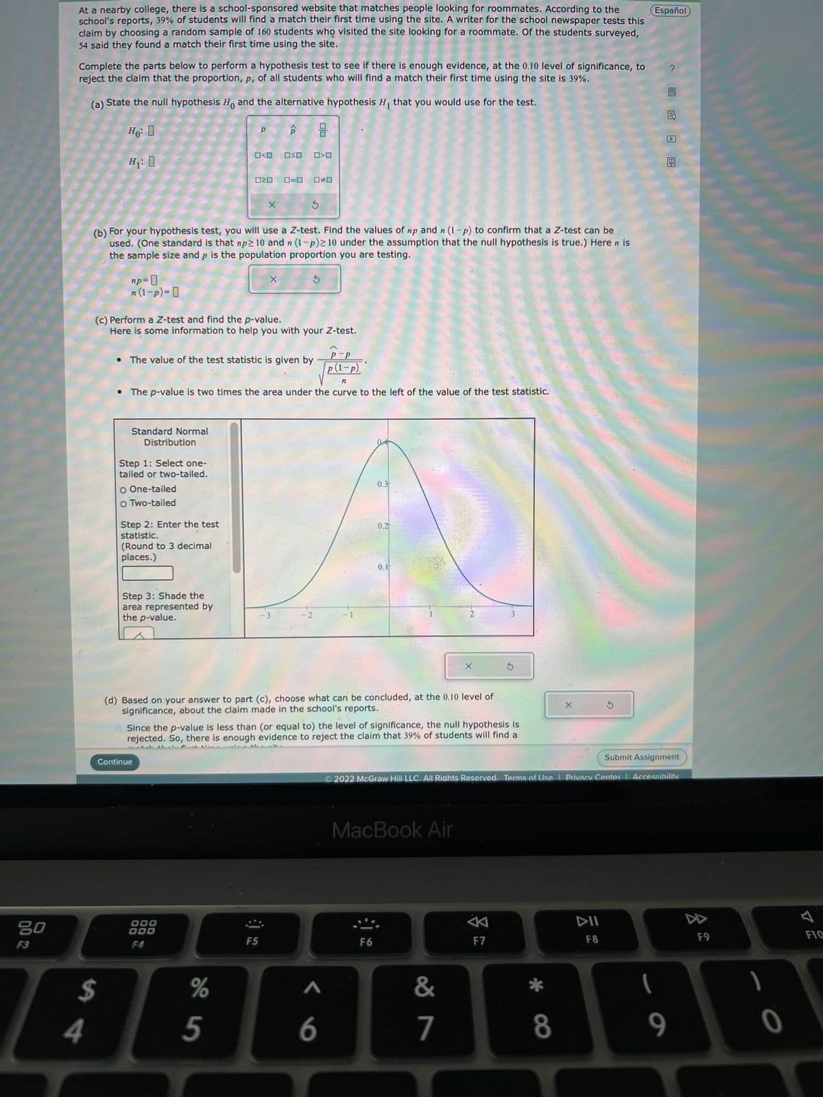 80
At a nearby college, there is a school-sponsored website that matches people looking for roommates. According to the
school's reports, 39% of students will find a match their first time using the site. A writer for the school newspaper tests this
claim by choosing a random sample of 160 students who visited the site looking for a roommate. Of the students surveyed,
54 said they found a match their first time using the site.
Complete the parts below to perform a hypothesis test to see if there is enough evidence, at the 0.10 level of significance, to
reject the claim that the proportion, p, of all students who will find a match their first time using the site is 39%.
(a)
State the null hypothesis Ho and the alternative hypothesis H₁ that you would use for the test.
Ho: O
4
H₁: 0
$
np=0
n (1-p)=
Standard Normal
(b) For your hypothesis test, you will use a Z-test. Find the values of np and n (1-p) to confirm that a Z-test can be
used. (One standard is that np≥ 10 and n (1-p)≥10 under the assumption that the null hypothesis is true.) Heren is
the sample size and p is the population proportion you are testing.
5
Distribution
Step 1: Select one-
tailed or two-tailed.
O One-tailed
O Two-tailed
Step 2: Enter the test
statistic.
(Round to 3 decimal
places.)
(c) Perform a Z-test and find the p-value.
Here is some information to help you with your Z-test.
Step 3: Shade the
area represented by
the p-value.
Continue
P P
□口
P=P
p(1-P)
n
The p-value is two times the area under the curve to the left of the value of the test statistic.
The value of the test statistic is given by
D
DOO
000
F4
X
%
5
X
OSO
O=O
F5
S
-3
00
-2
(d) Based on your answer to part (c), choose what can be concluded, at the 0.10 level of
significance, about the claim made in the school's reports.
Since the p-value is less than (or equal to) the level of significance, the null hypothesis is
rejected. So, there is enough evidence to reject the claim that 39% of students will find a
0.3
< 6
0.2-
O.F
F6
MacBook Air
&
7
3
Submit Assignment
2022 McGraw Hill LLC. All Rights Reserved. Terms of Use | Privacy Center | Accessibility
A
S
F7
X
8
Español
F8
(
9
F9
0
FIG
