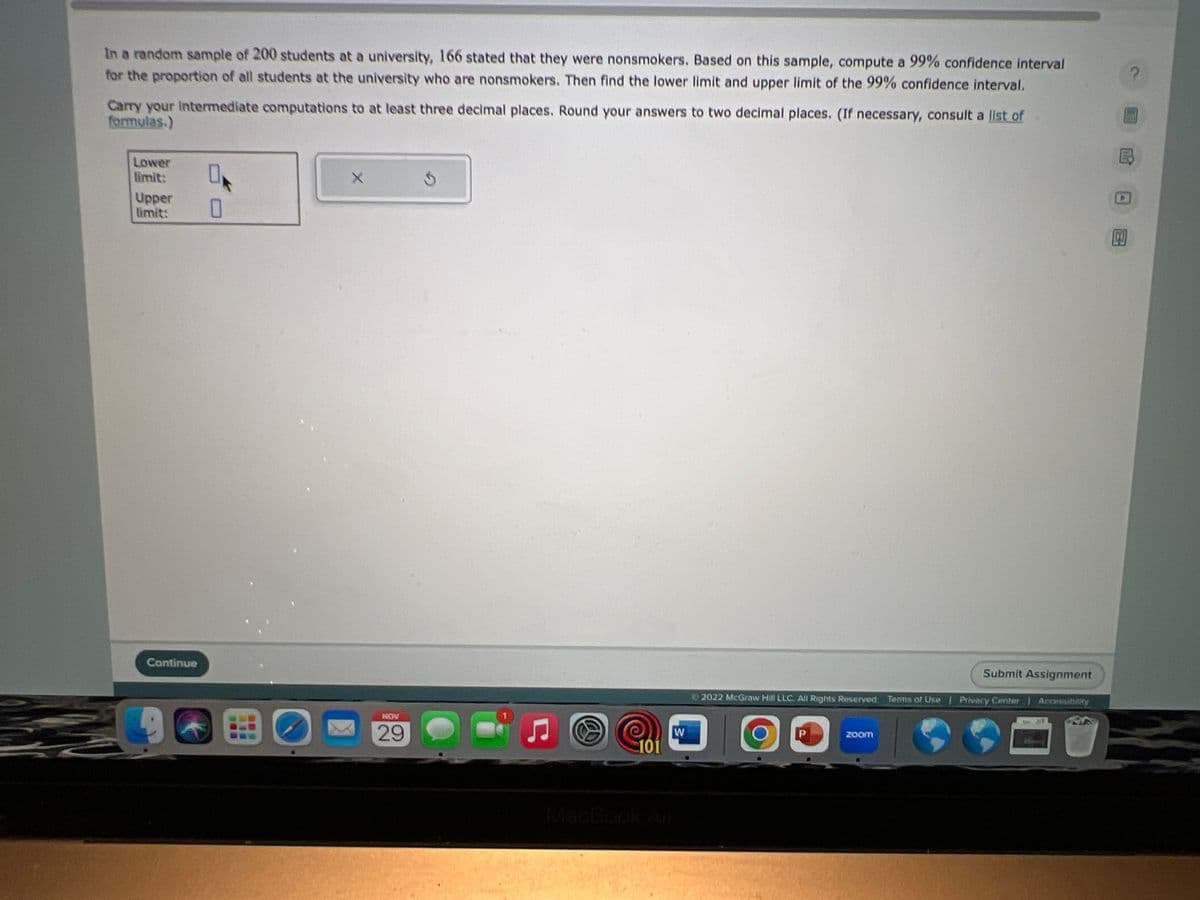 In a random sample of 200 students at a university, 166 stated that they were nonsmokers. Based on this sample, compute a 99% confidence interval
for the proportion of all students at the university who are nonsmokers. Then find the lower limit and upper limit of the 99% confidence interval.
Carry your Intermediate computations to at least three decimal places. Round your answers to two decimal places. (If necessary, consult a list of
formulas.)
Lower
limit:
Upper
limit:
Continue
96
0
0
X
NOV
29
5
101
W
MacBook Air
Ⓒ2022 McGraw Hill LLC. All Rights Reserved Terms of Use | Privacy Center
P
Submit Assignment
zoom
Accessibility
B
100
