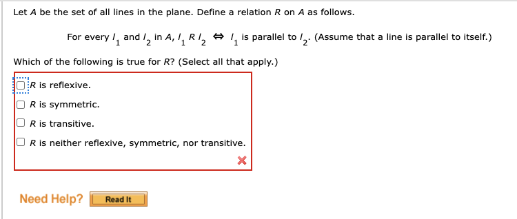 Let A be the set of all lines in the plane. Define a relation R on A as follows.
For every /, and 1, in A, I, RI, + , is parallel to /,. (Assume that a line is parallel to itself.)
2
Which of the following is true for R? (Select all that apply.)
R is reflexive.
R is symmetric.
R is transitive.
Ris neither reflexive, symmetric, nor transitive.
Need Help?
Read It
