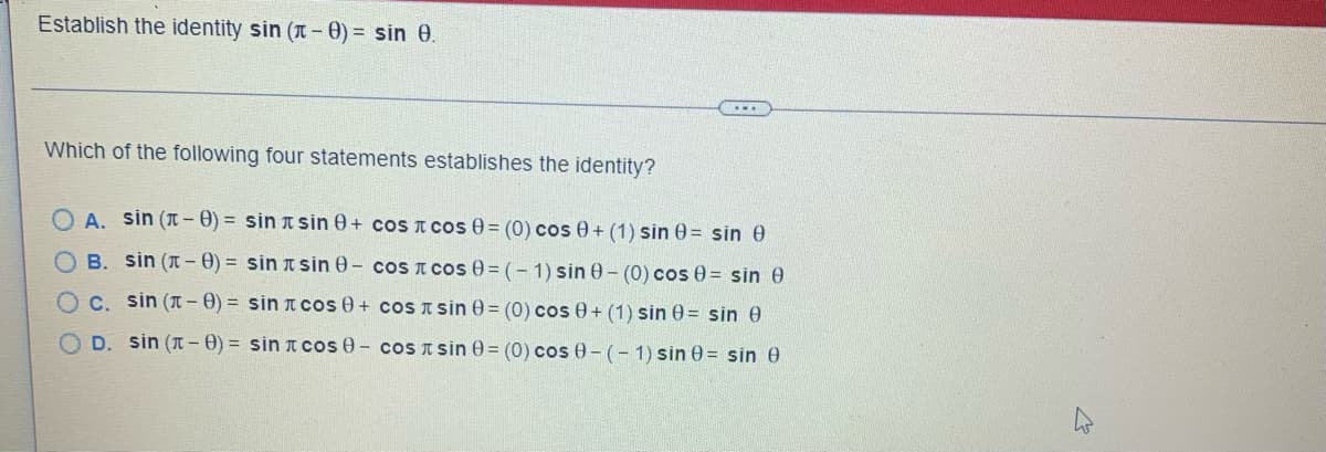Establish the identity sin (1-0) = sin 8.
Which of the following four statements establishes the identity?
A. sin (-8)= sin sin 8+ cos
B. sin (-8)= sin sin 8- сos
C. sin (-8)= sin cos 0 + cos
D. sin (-8)= sin
cos 0 - cos
cos 0 = (0) cos 0+ (1) sin 0= sin e
сos 0=(-1) sin 8- (0) cos 0 = sin 0
sin 0= (0) cos 0+ (1) sin 0= sin 0
sin 0= (0) cos 0-(-1) sin 0= sin 0
ہے