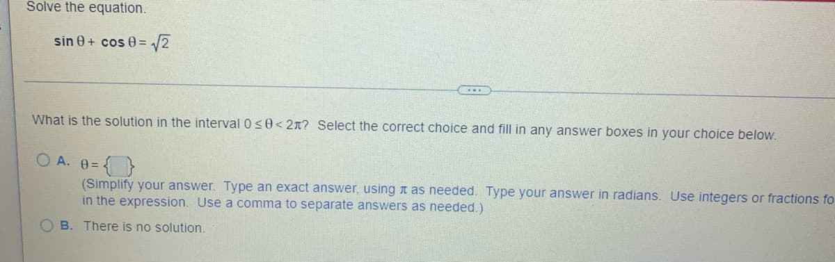 Solve the equation.
sin 0+ cos 0= √√√2
What is the solution in the interval 0 ≤0<2m? Select the correct choice and fill in any answer boxes in your choice below.
OA. 0=
(Simplify your answer. Type an exact answer, using it as needed. Type your answer in radians. Use integers or fractions fo
in the expression. Use a comma to separate answers as needed.)
B. There is no solution.