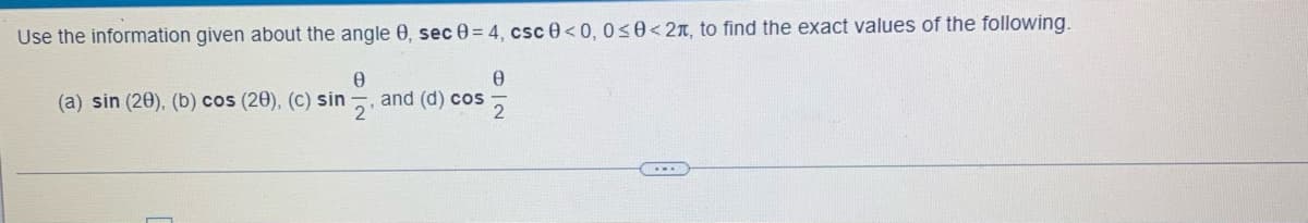 ### Trigonometry Exercise: Exact Values

#### Given Information:
For an angle \( \theta \):
- \( \sec \theta = 4 \)
- \( \csc \theta < 0 \)
- \( 0 \leq \theta < 2\pi \)

### Objectives:
Use the given information to find the exact values of the following:
1. \( \sin (2\theta) \)
2. \( \cos (2\theta) \)
3. \( \sin \left(\frac{\theta}{2}\right) \)
4. \( \cos \left(\frac{\theta}{2}\right) \)

Please note: There are no graphs or diagrams in this exercise, which focuses solely on calculations based on the trigonometric identities and the given conditions.