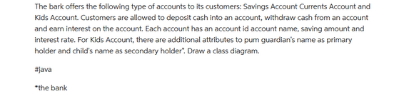 The bark offers the following type of accounts to its customers: Savings Account Currents Account and
Kids Account. Customers are allowed to deposit cash into an account, withdraw cash from an account
and earn interest on the account. Each account has an account id account name, saving amount and
interest rate. For Kids Account, there are additional attributes to pum guardian's name as primary
holder and child's name as secondary holder". Draw a class diagram.
#java
*the bank