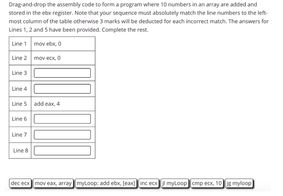 Drag-and-drop the assembly code to form a program where 10 numbers in an array are added and
stored in the ebx register. Note that your sequence must absolutely match the line numbers to the left-
most column of the table otherwise 3 marks will be deducted for each incorrect match. The answers for
Lines 1, 2 and 5 have been provided. Complete the rest.
Line 1 mov ebx, 0
Line 2
Line 3
Line 4
Line 5
Line 6
Line 7
Line 8
mov ecx, 0
add eax, 4
dec ecx mov eax, array myLoop: add ebx, [eax] [inc ecx jl myLoop cmp ecx, 10 jg myloop