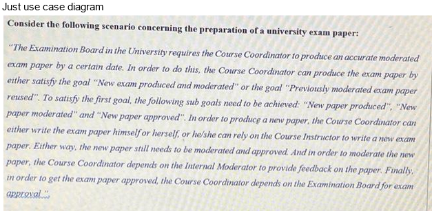 Just use case diagram
Consider the following scenario concerning the preparation of a university exam paper:
"The Examination Board in the University requires the Course Coordinator to produce an accurate moderated
exam paper by a certain date. In order to do this, the Course Coordinator can produce the exam paper by
either satisfy the goal "New exam produced and moderated" or the goal "Previously moderated exam paper
reused". To satisfy the first goal, the following sub goals need to be achieved: "New paper produced", "New
paper moderated" and "New paper approved". In order to produce a new paper, the Course Coordinator can
either write the exam paper himself or herself, or he/she can rely on the Course Instructor to write a new exam
paper. Either way, the new paper still needs to be moderated and approved. And in order to moderate the new
paper, the Course Coordinator depends on the Internal Moderator to provide feedback on the paper. Finally,
in order to get the exam paper approved, the Course Coordinator depends on the Examination Board for exam
approval.