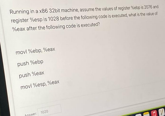 Running in a x86 32bit machine, assume the values of register %ebp is 2076 and
register %esp is 1028 before the following code is executed, what is the value of
%eax after the following code is executed?
movl %ebp, %eax
push %ebp
push %eax
movl %esp, %eax
Answer: 1020