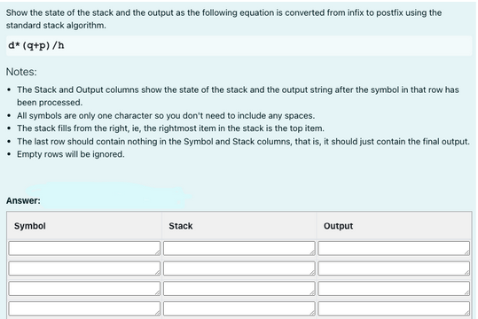 Show the state of the stack and the output as the following equation is converted from infix to postfix using the
standard stack algorithm.
d* (q+p) /h
Notes:
• The Stack and Output columns show the state of the stack and the output string after the symbol in that row has
been processed.
• All symbols are only one character so you don't need to include any spaces.
The stack fills from the right, ie, the rightmost item in the stack is the top item.
The last row should contain nothing in the Symbol and Stack columns, that is, it should just contain the final output.
• Empty rows will be ignored.
Answer:
Symbol
Stack
Output