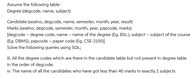 Assume the following table-
Degree (degcode, name, subject)
Candidate (seatno, degcode, name, semester, month, year, result)
Marks (seatno, degcode, semester, month, year, papcode, marks)
[degcode - degree code, name - name of the degree (Eg. BSc.), subject - subject of the course
(Eg. DBMS), papcode - paper code (Eg. CSE-3105)]
Solve the following queries using SQL;
iii. All the degree codes which are there in the candidate table but not present in degree table
in the order of degcode.
iv. The name of all the candidates who have got less than 40 marks in exactly 2 subjects