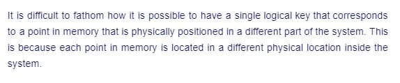 It is difficult to fathom how it is possible to have a single logical key that corresponds
to a point in memory that is physically positioned in a different part of the system. This
is because each point in memory is located in a different physical location inside the
system.