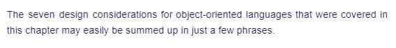 The seven design considerations for object-oriented languages that were covered in
this chapter may easily be summed up in just a few phrases.