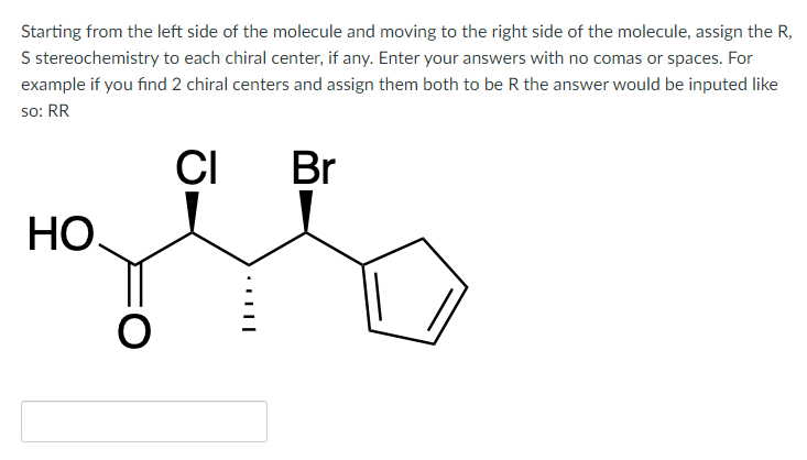 Starting from the left side of the molecule and moving to the right side of the molecule, assign the R,
S stereochemistry to each chiral center, if any. Enter your answers with no comas or spaces. For
example if you find 2 chiral centers and assign them both to be R the answer would be inputed like
so: RR
CI
Br
HO.
O
……..