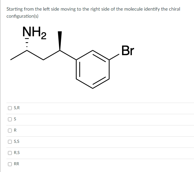 Starting from the left side moving to the right side of the molecule identify the chiral
configuration(s)
J
U
J
□
U
S,R
S
S,S
R,S
RR
NH₂
Br