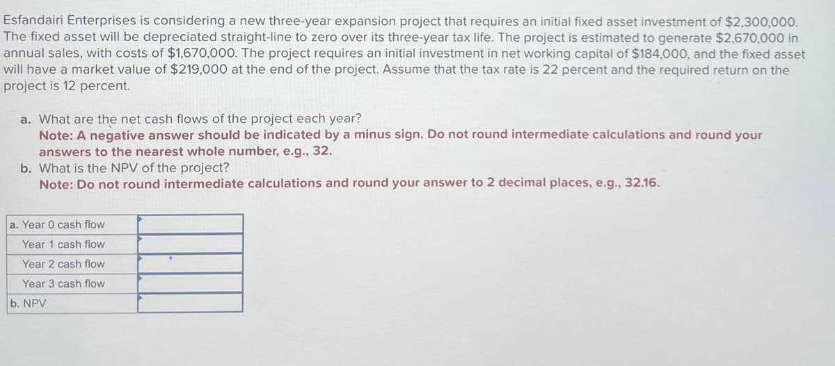 Esfandairi Enterprises is considering a new three-year expansion project that requires an initial fixed asset investment of $2,300,000.
The fixed asset will be depreciated straight-line to zero over its three-year tax life. The project is estimated to generate $2,670,000 in
annual sales, with costs of $1,670,000. The project requires an initial investment in net working capital of $184,000, and the fixed asset
will have a market value of $219,000 at the end of the project. Assume that the tax rate is 22 percent and the required return on the
project is 12 percent.
a. What are the net cash flows of the project each year?
Note: A negative answer should be indicated by a minus sign. Do not round intermediate calculations and round your
answers to the nearest whole number, e.g., 32.
b. What is the NPV of the project?
Note: Do not round intermediate calculations and round your answer to 2 decimal places, e.g., 32.16.
a. Year 0 cash flow
Year 1 cash flow
Year 2 cash flow
Year 3 cash flow
b. NPV