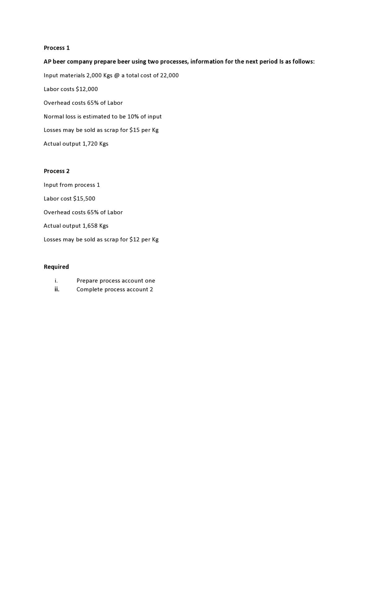 Process 1
AP beer company prepare beer using two processes, information for the next period is as follows:
Input materials 2,000 Kgs @ a total cost of 22,000
Labor costs $12,000
Overhead costs 65% of Labor
Normal loss is estimated to be 10% of input
Losses may be sold as scrap for $15 per Kg
Actual output 1,720 Kgs
Process 2
Input from process 1
Labor cost $15,500
Overhead costs 65% of Labor
Actual output 1,658 Kgs
Losses may be sold as scrap for $12 per Kg
Required
i.
Prepare process account one
ii.
Complete process account 2