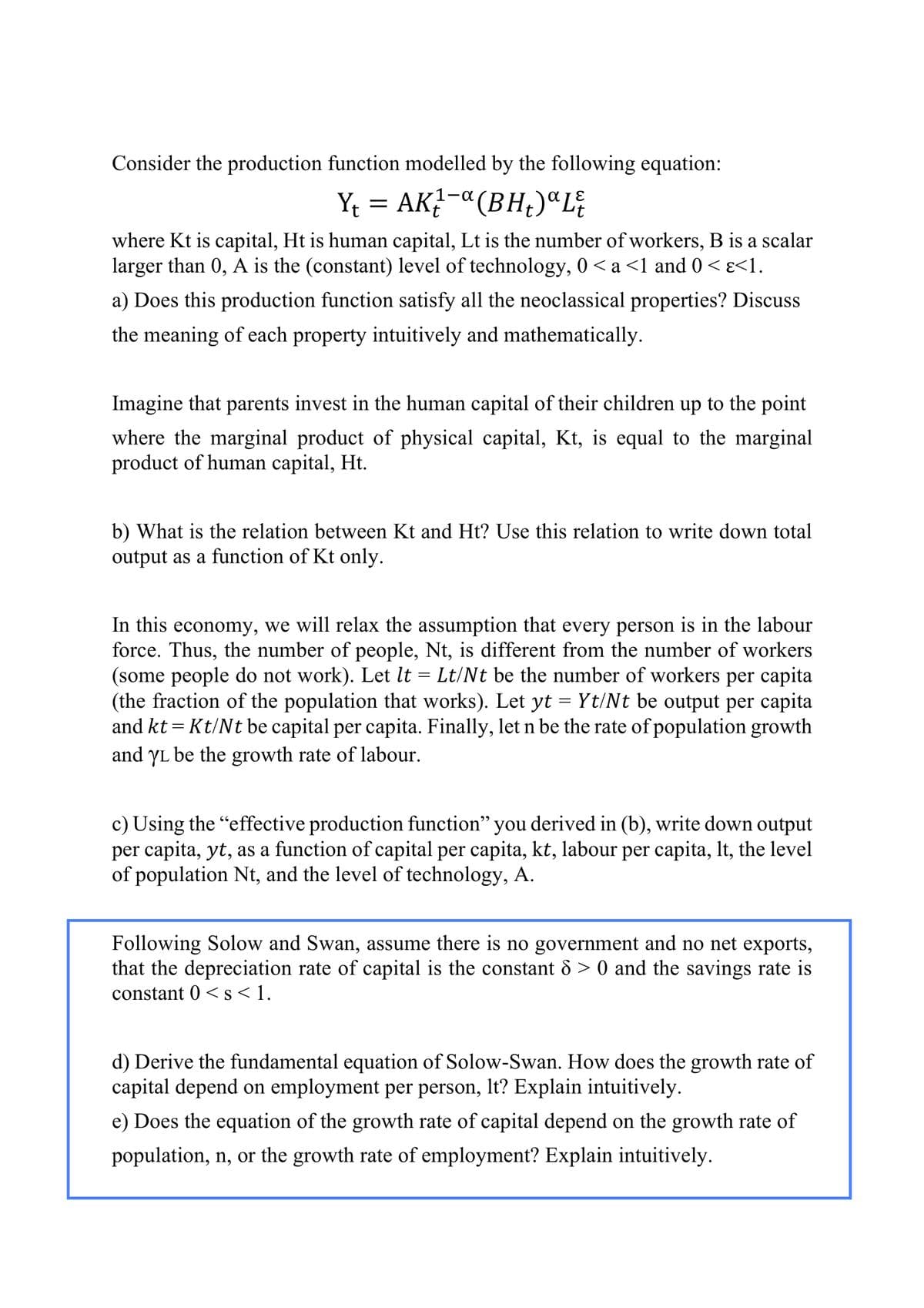 Consider the production function modelled by the following equation:
Y₁ = AK₁-α(BH₂)ªL₹
where Kt is capital, Ht is human capital, Lt is the number of workers, B is a scalar
larger than 0, A is the (constant) level of technology, 0 < a <1 and 0 <ɛ<1.
a) Does this production function satisfy all the neoclassical properties? Discuss
the meaning of each property intuitively and mathematically.
t
Imagine that parents invest in the human capital of their children up to the point
where the marginal product of physical capital, Kt, is equal to the marginal
product of human capital, Ht.
b) What is the relation between Kt and Ht? Use this relation to write down total
output as a function of Kt only.
In this economy, we will relax the assumption that every person is in the labour
force. Thus, the number of people, Nt, is different from the number of workers
(some people do not work). Let It = Lt/Nt be the number of workers per capita
(the fraction of the population that works). Let yt = Yt/Nt be output per capita
and kt = Kt/Nt be capital per capita. Finally, let n be the rate of population growth
and YL be the growth rate of labour.
c) Using the "effective production function" you derived in (b), write down output
per capita, yt, as a function of capital per capita, kt, labour per capita, lt, the level
of population Nt, and the level of technology, A.
Following Solow and Swan, assume there is no government and no net exports,
that the depreciation rate of capital is the constant 8 > 0 and the savings rate is
constant 0 < s < 1.
d) Derive the fundamental equation of Solow-Swan. How does the growth rate of
capital depend on employment per person, It? Explain intuitively.
e) Does the equation of the growth rate of capital depend on the growth rate of
population, n, or the growth rate of employment? Explain intuitively.