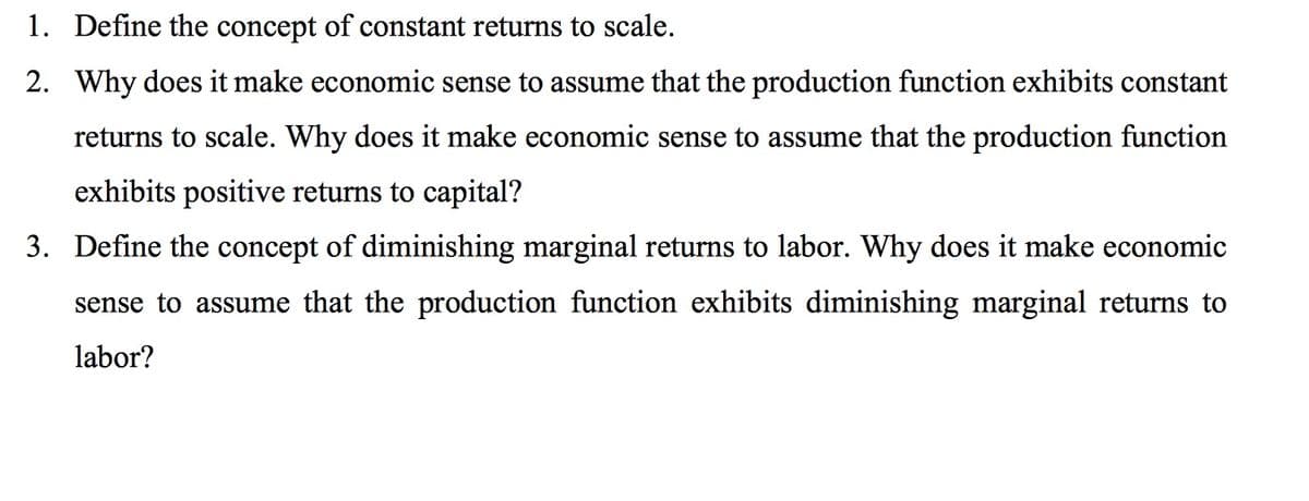 1. Define the concept of constant returns to scale.
2. Why does it make economic sense to assume that the production function exhibits constant
returns to scale. Why does it make economic sense to assume that the production function
exhibits positive returns to capital?
3. Define the concept of diminishing marginal returns to labor. Why does it make economic
sense to assume that the production function exhibits diminishing marginal returns to
labor?