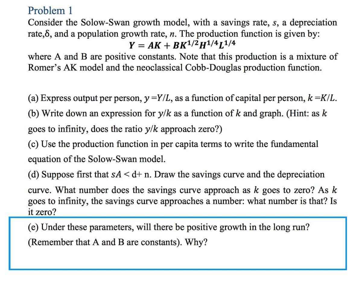 Problem 1
Consider the Solow-Swan growth model, with a savings rate, s, a depreciation
rate,8, and a population growth rate, n. The production function is given by:
Y = AK + BK¹/2 H¹/4L¹/4
where A and B are positive constants. Note that this production is a mixture of
Romer's AK model and the neoclassical Cobb-Douglas production function.
(a) Express output per person, y =Y/L, as a function of capital per person, k =K/L.
(b) Write down an expression for y/k as a function of k and graph. (Hint: as k
goes to infinity, does the ratio y/k approach zero?)
(c) Use the production function in per capita terms to write the fundamental
equation of the Solow-Swan model.
(d) Suppose first that sA < d+ n. Draw the savings curve and the depreciation
curve. What number does the savings curve approach as k goes to zero? As k
goes to infinity, the savings curve approaches a number: what number is that? Is
it zero?
(e) Under these parameters, will there be positive growth in the long run?
(Remember that A and B are constants). Why?